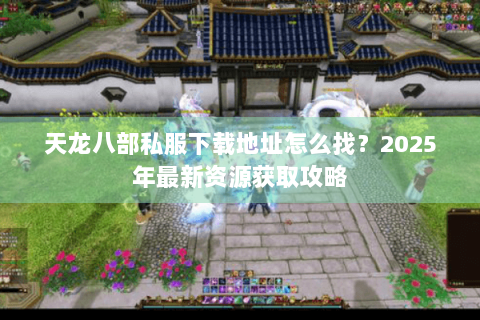 天龙八部私服下载地址怎么找？2025年最新资源获取攻略