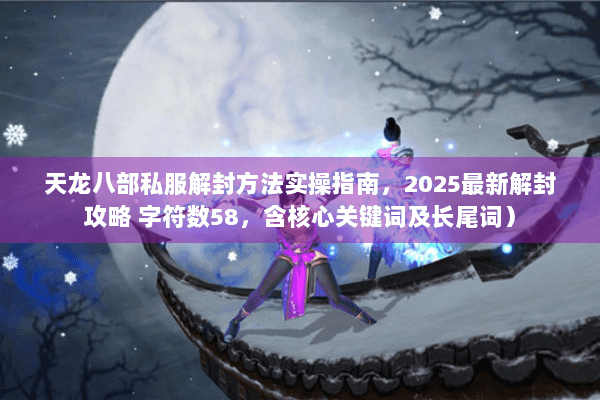 天龙八部私服解封方法实操指南，2025最新解封攻略 字符数58，含核心关键词及长尾词）