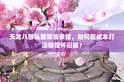 天龙八部私服架设教程，如何低成本打造稳定怀旧服？