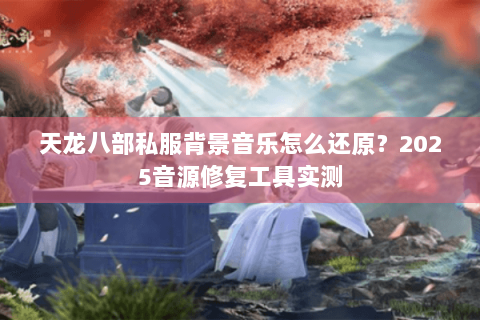 天龙八部私服背景音乐怎么还原？2025音源修复工具实测