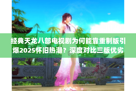 经典天龙八部电视剧为何能靠重制版引爆2025怀旧热潮？深度对比三版优劣