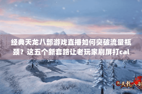 经典天龙八部游戏直播如何突破流量瓶颈？这五个新套路让老玩家刷屏打call