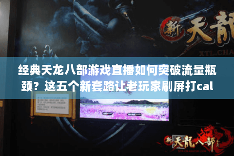 经典天龙八部游戏直播如何突破流量瓶颈？这五个新套路让老玩家刷屏打call