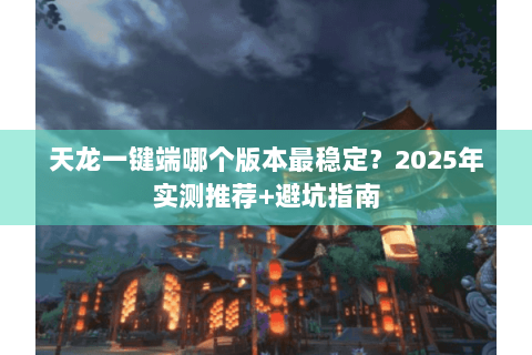 天龙一键端哪个版本最稳定？2025年实测推荐+避坑指南