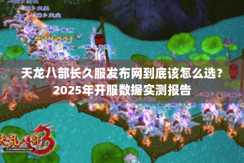 天龙八部长久服发布网到底该怎么选？2025年开服数据实测报告