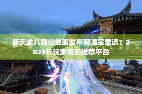 新天龙八部公益服发布网哪家靠谱？2025年玩家实测推荐平台