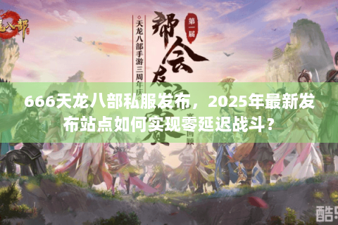 666天龙八部私服发布，2025年最新发布站点如何实现零延迟战斗？