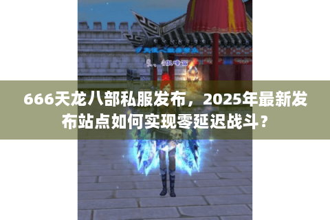 666天龙八部私服发布，2025年最新发布站点如何实现零延迟战斗？
