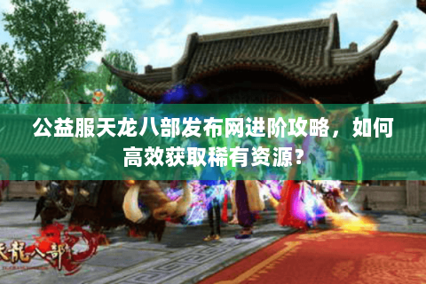 公益服天龙八部发布网进阶攻略，如何高效获取稀有资源？