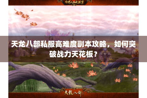 天龙八部私服高难度副本攻略，如何突破战力天花板？