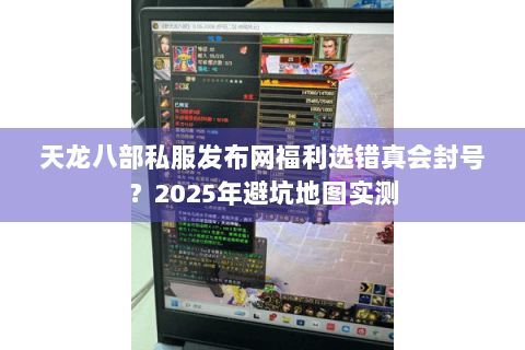 天龙八部私服发布网福利选错真会封号？2025年避坑地图实测