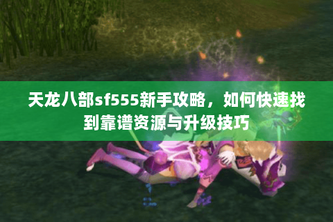 天龙八部sf555新手攻略，如何快速找到靠谱资源与升级技巧