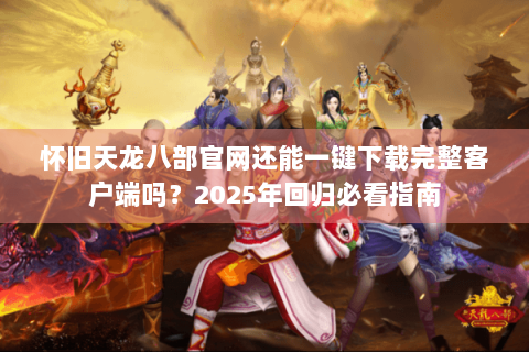 怀旧天龙八部官网还能一键下载完整客户端吗？2025年回归必看指南