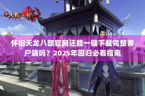 怀旧天龙八部官网还能一键下载完整客户端吗？2025年回归必看指南