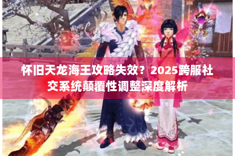 怀旧天龙海王攻略失效？2025跨服社交系统颠覆性调整深度解析