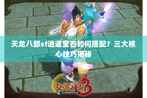 天龙八部sf逍遥宝石如何搭配？三大核心技巧揭秘