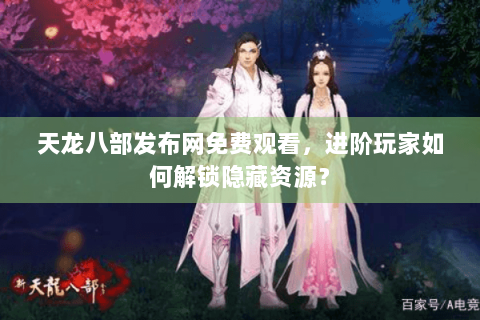 天龙八部发布网免费观看，进阶玩家如何解锁隐藏资源？
