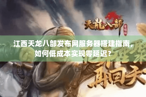 江西天龙八部发布网服务器搭建指南，如何低成本实现零延迟？
