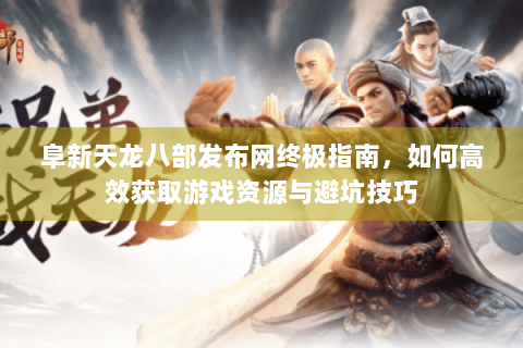 阜新天龙八部发布网终极指南，如何高效获取游戏资源与避坑技巧