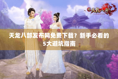 天龙八部发布网免费下载？新手必看的5大避坑指南