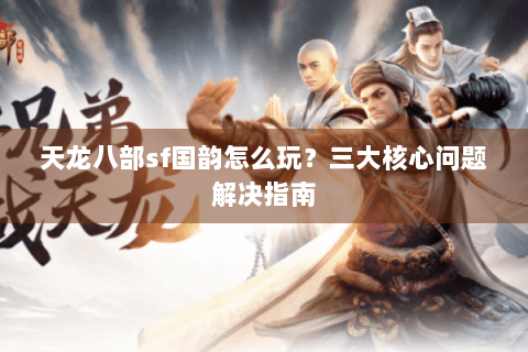 天龙八部sf国韵怎么玩？三大核心问题解决指南