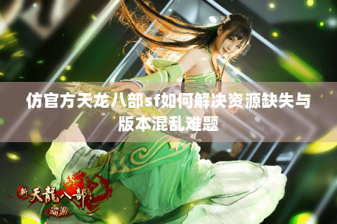 仿官方天龙八部sf如何解决资源缺失与版本混乱难题