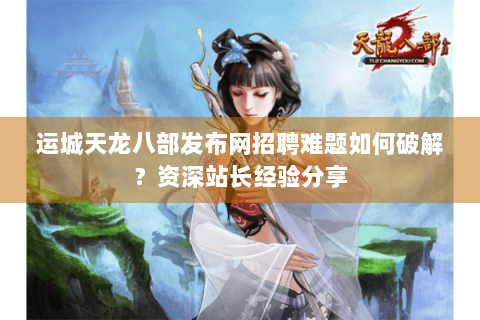 运城天龙八部发布网招聘难题如何破解？资深站长经验分享