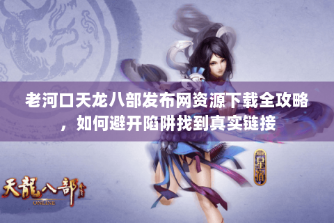 老河口天龙八部发布网资源下载全攻略，如何避开陷阱找到真实链接