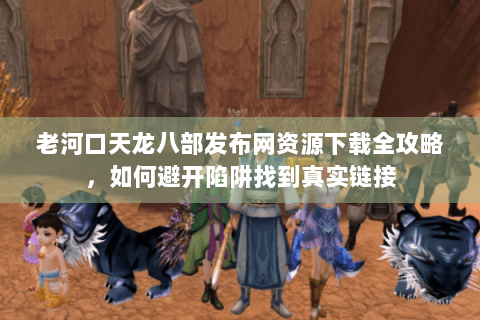 老河口天龙八部发布网资源下载全攻略，如何避开陷阱找到真实链接
