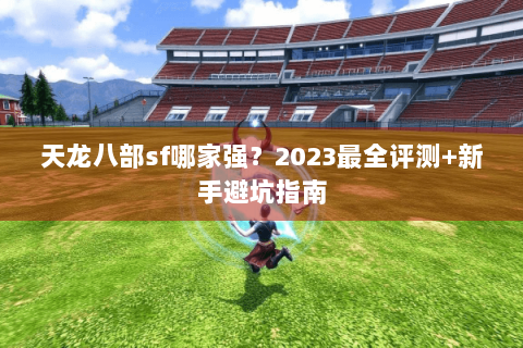 天龙八部sf哪家强？2023最全评测+新手避坑指南