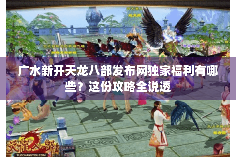 广水新开天龙八部发布网独家福利有哪些？这份攻略全说透