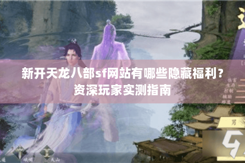 新开天龙八部sf网站有哪些隐藏福利?资深玩家实测指南 新开天龙八部sf网站有哪些隐藏福利?资深玩家实测指南