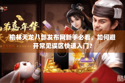 榆林天龙八部发布网新手必看，如何避开常见误区快速入门？