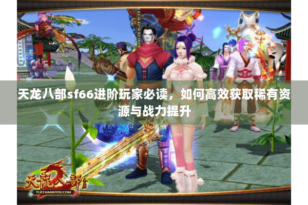 天龙八部sf66进阶玩家必读，如何高效获取稀有资源与战力提升