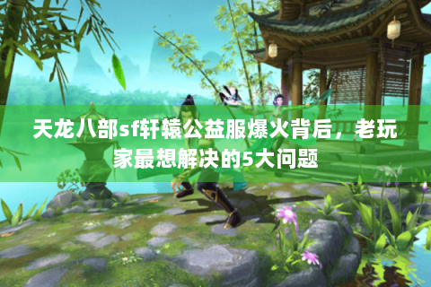 天龙八部sf轩辕公益服爆火背后，老玩家最想解决的5大问题