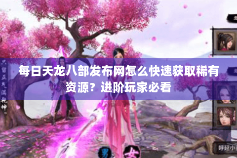 每日天龙八部发布网怎么快速获取稀有资源？进阶玩家必看