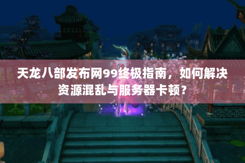 天龙八部发布网99终极指南，如何解决资源混乱与服务器卡顿？