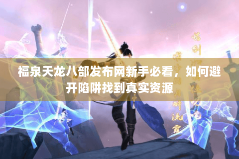 福泉天龙八部发布网新手必看，如何避开陷阱找到真实资源