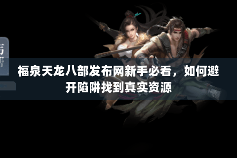福泉天龙八部发布网新手必看，如何避开陷阱找到真实资源