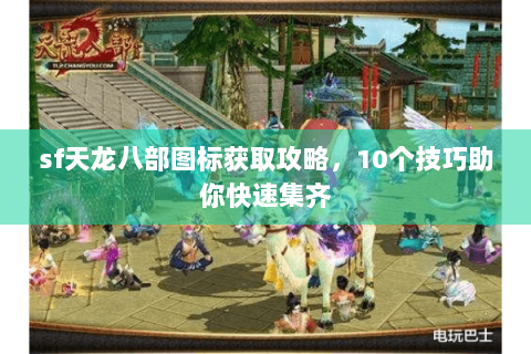 sf天龙八部图标获取攻略，10个技巧助你快速集齐