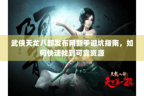 武侠天龙八部发布网新手避坑指南，如何快速找到可靠资源