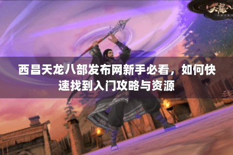 西昌天龙八部发布网新手必看，如何快速找到入门攻略与资源