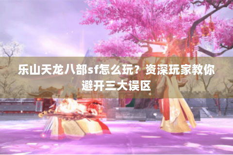 乐山天龙八部sf怎么玩？资深玩家教你避开三大误区
