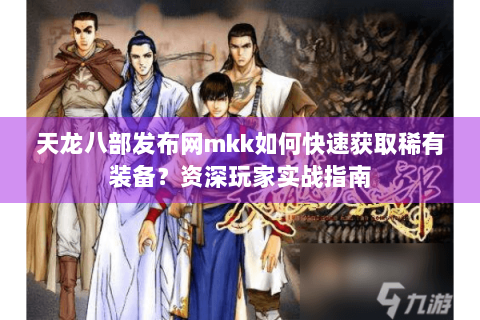 天龙八部发布网mkk如何快速获取稀有装备？资深玩家实战指南