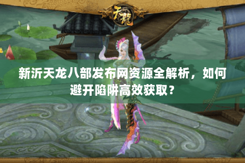 新沂天龙八部发布网资源全解析，如何避开陷阱高效获取？