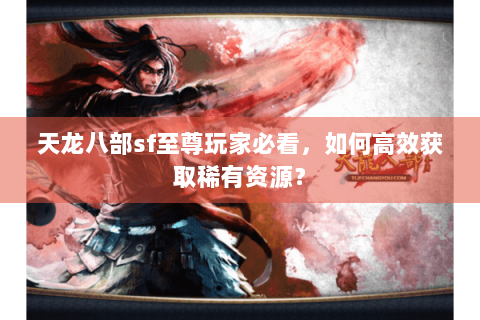天龙八部sf至尊玩家必看，如何高效获取稀有资源？
