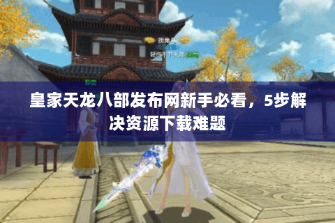 皇家天龙八部发布网新手必看，5步解决资源下载难题