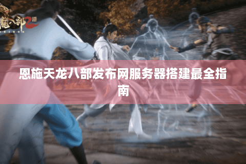 恩施天龙八部发布网服务器搭建最全指南