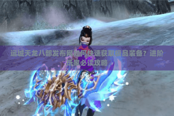 运城天龙八部发布网如何快速获取极品装备？进阶玩家必读攻略