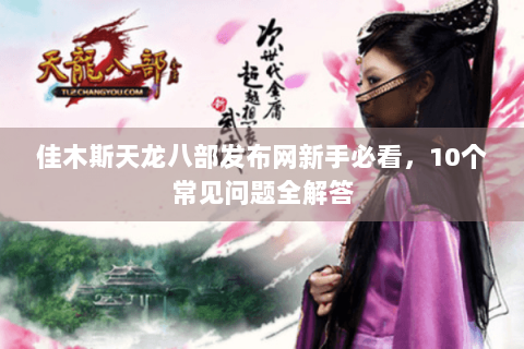 佳木斯天龙八部发布网新手必看，10个常见问题全解答